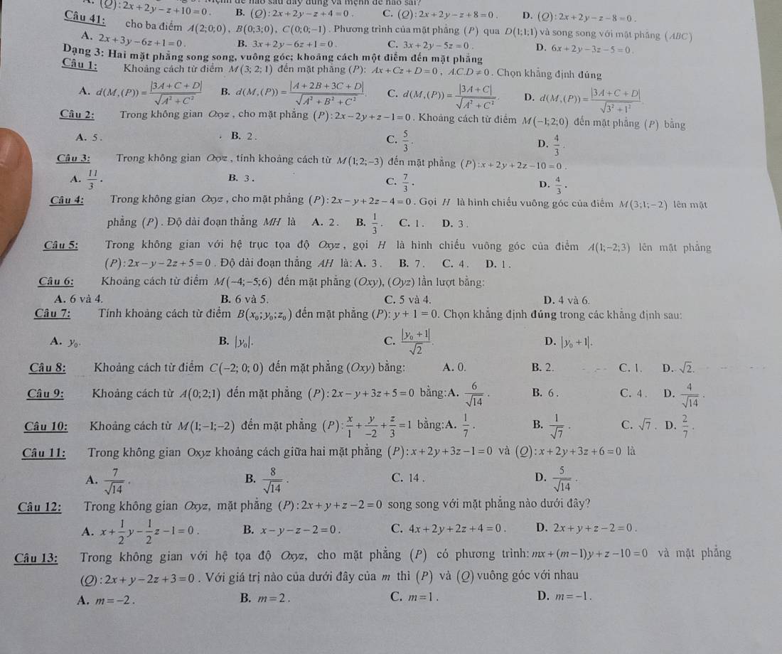 (Q):2x+2y-z+10=0. B. (Q):2x+2y-z+4=0. C. (Q):2x+2y-z+8=0. D. (Q):2x+2y-z-8=0.
Câu 41: cho ba điểm A(2;0;0),B(0;3;0),C(0;0;-1). Phương trình của mặt phẳng (P) qua D(1;1;1) và song song với mặt phǎng (ABC)
A. 2x+3y-6z+1=0. B. 3x+2y-6z+1=0. C. 3x+2y-5z=0. D. 6x+2y-3z-5=0
Dạng 3: Hai mặt phẳng song song, vuông góc; khoảng cách một điểm đến mặt phẳng
Câu 1: Khoảng cách từ điểm M(3;2;1) đến mặt phẳng (P):Ax+Cz+D=0,A.C.D!= 0. Chọn khẳng định đúng
A. d(M,(P))= (|3A+C+D|)/sqrt(A^2+C^2)  B. d(M,(P))= (|A+2B+3C+D|)/sqrt(A^2+B^2+C^2) . C. d(M,(P))= (|3A+C|)/sqrt(A^2+C^2) . D. d(M,(P))= (|3A+C+D|)/sqrt(3^2+1^2) 
Câu 2: Trong không gian Ooz , cho mặt phẳng (P) l:2x-2y+z-1=0 Khoảng cách từ điểm M(-1;2;0) đến mặt phẳng (P) bằng
A. 5 . B. 2 .
C.  5/3 .  4/3 .
D.
Câu 3: Trong không gian Qoz , tính khoảng cách từ M(1;2;-3) đến mặt phẳng ( P):x+2y+2z-10=0.
A.  11/3 . B. 3 .
C.  7/3 ·  4/3 .
D.
Câu 4: Trong không gian Oxy z , cho mặt phẳng (P):2x-y+2z-4=0. Gọi // là hình chiều vuông góc của điểm M(3;1;-2) lên mặt
phẳng (P) . Độ dài đoạn thẳng MH là A. 2 . B.  1/3 · C. 1 . D. 3 .
Câu 5: Trong không gian với hệ trục tọa độ Ox, gọi H là hình chiếu vuông góc của điểm A(1;-2;3) lên mặt phẳng
(P) 2x-y-2z+5=0. Độ dài đoạn thẳng AH là: A. 3. B. 7 . C. 4 . D. 1 .
Câu 6: Khoảng cách từ điểm M(-4;-5;6) đến mặt phẳng (Oxy),(Oyz) ) lần lượt bằng:
A. 6 và 4. B. 6va5. C. 5 và 4. D. 4 và 6.
Câu 7: Tính khoảng cách từ điểm B(x_0;y_0;z_0) đến mặt phẳng (P): y+1=0. Chọn khẳng định đúng trong các khẳng định sau:
A. yo B. |y_0|. C. frac |y_0+1|sqrt(2). D. |y_0+1|.
Câu 8: Khoảng cách từ điểm C(-2;0;0) đến mặt phẳng (Oxy) bằng: A. 0. B. 2. C. 1. D. sqrt(2).
Câu 9: .  Khoảng cách từ A(0;2;1) đến mặt phẳng (P) :2x-y+3z+5=0 bằng:A.  6/sqrt(14) . B. 6 . C. 4 . D.  4/sqrt(14) .
Câu 10: Khoảng cách từ M(1;-1;-2) đến mặt phẳng (P): x/1 + y/-2 + z/3 =1 bằng:A.  1/7 . B.  1/sqrt(7) · C. sqrt(7) D.  2/7 .
Câu 11: Trong không gian Oxy khoảng cách giữa hai mặt phẳng (P) :x+2y+3z-1=0 và (2) :x+2y+3z+6=0 là
A.  7/sqrt(14) ·  8/sqrt(14) · C. 14 . D.  5/sqrt(14) ·
B.
Câu 12: Trong không gian Oxyz, mặt phẳng (P):2x+y+z-2=0 song song với mặt phẳng nào dưới đây?
A. x+ 1/2 y- 1/2 z-1=0. B. x-y-z-2=0. C. 4x+2y+2z+4=0. D. 2x+y+z-2=0.
Câu 13:  Trong không gian với hệ tọa độ Oxyz, cho mặt phẳng (P) có phương trình: mx+(m-1)y+z-10=0 và mặt phẳng
(Q): 2x+y-2z+3=0. Với giá trị nào của dưới đây của m thì (P) và (Q) vuông góc với nhau
A. m=-2. B. m=2. C. m=1. D. m=-1.