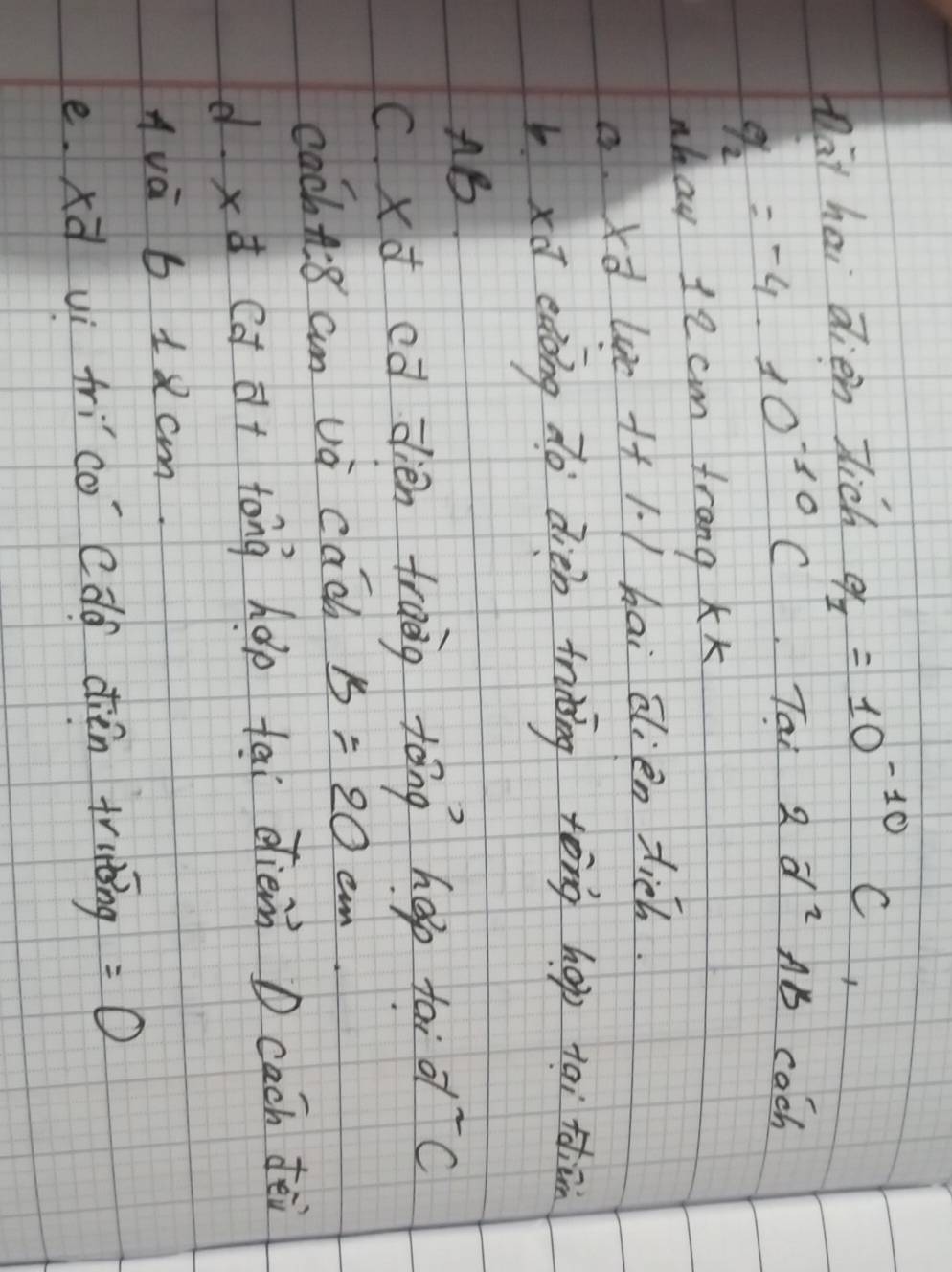 Dat hai dien Jich q_1=10^(-10) C
q_2=-4· 10^(-10)C Tai 2d^2 Ab cach
nhau 12cm frang Kk
a. xd wc ++1. / hai alien tich.
bxū eàong do dién trining tòng hop tai tdiān
AB
c xd cā dién trang tóng hep tai d^2c
cachti8 am va cac B=20 e.
d xd (d dt tong hǎp tai dièn D cach fēi
Ava 6 1 2 cm.
e. xà uì frico cdd dièn trutǒing =0