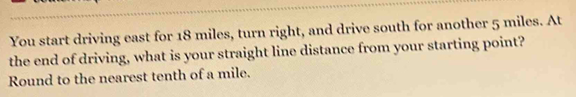 You start driving east for 18 miles, turn right, and drive south for another 5 miles. At 
the end of driving, what is your straight line distance from your starting point? 
Round to the nearest tenth of a mile.