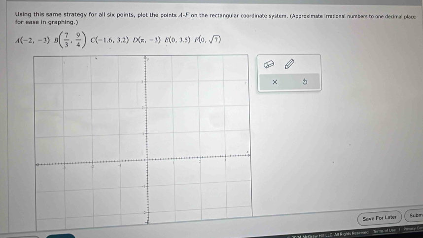 Using this same strategy for all six points, plot the points A-F on the rectangular coordinate system. (Approximate irrational numbers to one decimal place 
for ease in graphing.)
A(-2,-3)B( 7/3 , 9/4 )C(-1.6,3.2)D(π ,-3)E(0,3.5)F(0,sqrt(7))
× 5 
Save For Later Subm 
?4 McGraw Hill LLC. All Rights Reserved. Terms of Use 1 Privacy Ce