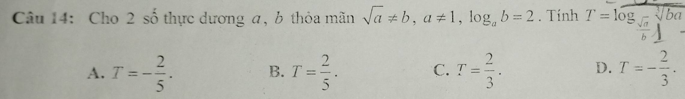 Cho 2 số thực dương a, b thỏa mãn sqrt(a)!= b, a!= 1, log _ab=2. Tính T=log _frac sqrt(frac sqrt a)bsqrt[3](ba)
A. T=- 2/5 . T= 2/5 . T= 2/3 . 
B.
C.
D. T=- 2/3 .