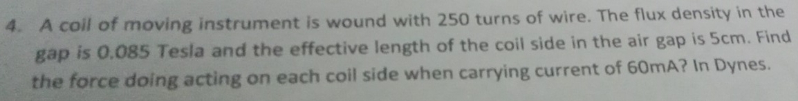 A coil of moving instrument is wound with 250 turns of wire. The flux density in the 
gap is 0.085 Tesla and the effective length of the coil side in the air gap is 5cm. Find 
the force doing acting on each coil side when carrying current of 60mA? In Dynes.