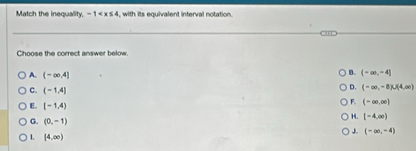 Match the inequality, -1 , with its equivalent interval notation.
Choose the correct answer below.
B.
A. (-∈fty ,4] (-∈fty ,-4]
D. (-∈fty ,-8)∪ (4,∈fty )
C. (-1,4] (-∈fty ,∈fty )
E. [-1,4)
F.
H. [-4,∈fty )
G. (0,-1) J. (-∈fty ,-4)
1. [4,∈fty )