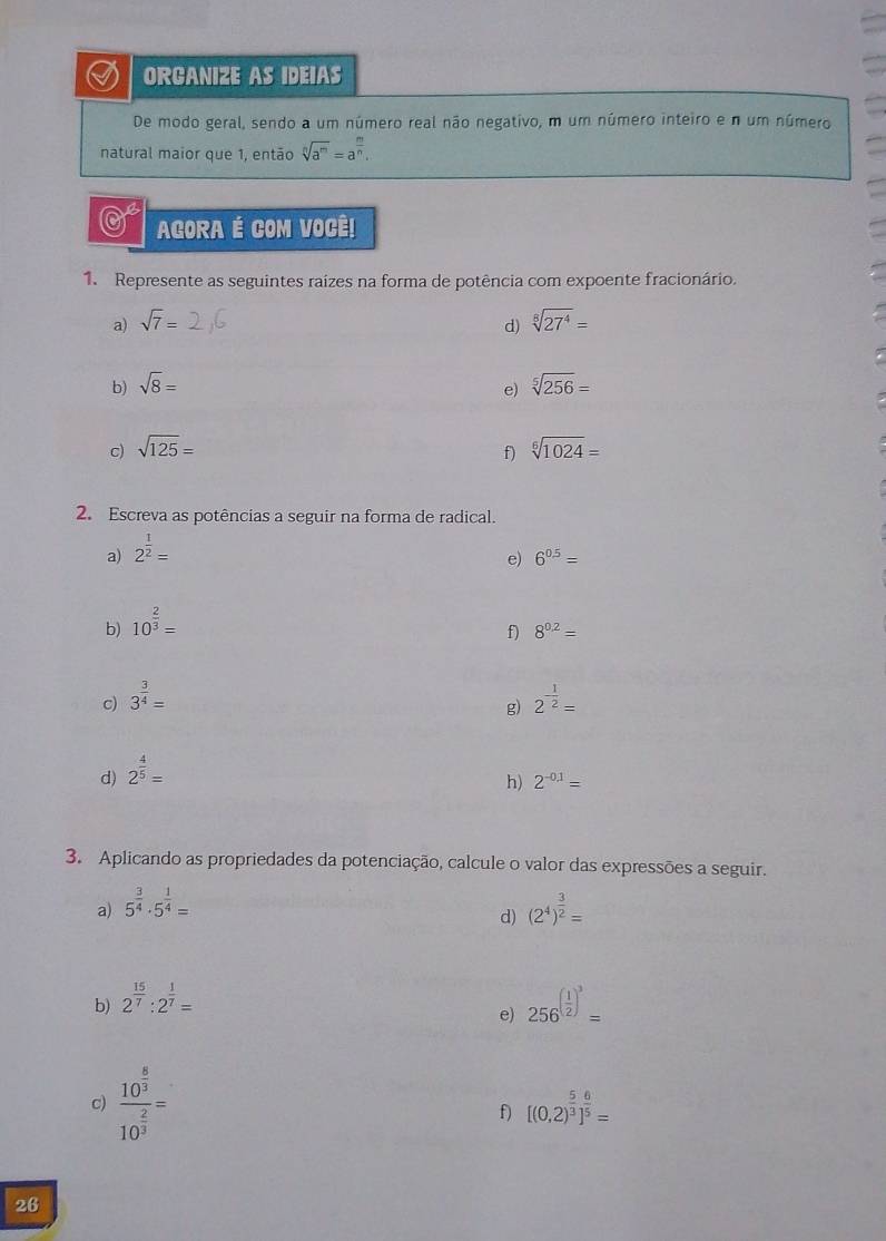 ORGANIZE AS IDEIAS 
De modo geral, sendo a um número real não negativo, m um número inteiro e n um número 
natural maior que 1, então sqrt[n](a^m)=a^(frac m)n. 
0 AGORA É COM VOCÊ! 
1. Represente as seguintes raizes na forma de potência com expoente fracionário. 
a) sqrt(7)= sqrt[8](27^4)=
d) 
b) sqrt(8)= sqrt[5](256)=
e) 
c) sqrt(125)= sqrt[6](1024)=
f) 
2. Escreva as potências a seguir na forma de radical. 
a) 2^(frac 1)2=
e) 6^(0.5)=
b) 10^(frac 2)3=
f) 8^(0.2)=
c) 3^(frac 3)4= 2^(-frac 1)2=
g) 
d) 2^(frac 4)5=
h) 2^(-0.1)=
3. Aplicando as propriedades da potenciação, calcule o valor das expressões a seguir. 
a) 5^(frac 3)4· 5^(frac 1)4= (2^4)^ 3/2 =
d) 
b) 2^(frac 15)7:2^(frac 1)7= 256^((frac 1)2)^3=
e) 
c) frac 10^(frac 6)310^(frac 2)3=
f) [(0,2)^ 5/3 ]^ 6/5 =
26