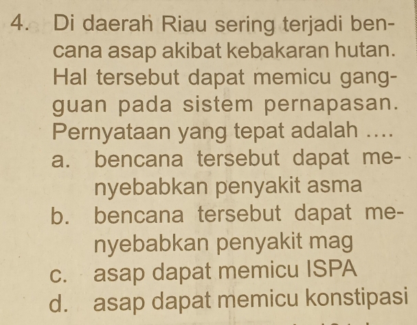 Di daerah Riau sering terjadi ben-
cana asap akibat kebakaran hutan.
Hal tersebut dapat memicu gang-
guan pada sistem pernapasan.
Pernyataan yang tepat adalah ....
a. bencana tersebut dapat me-
nyebabkan penyakit asma
b. bencana tersebut dapat me-
nyebabkan penyakit mag
c. asap dapat memicu ISPA
d. asap dapat memicu konstipasi