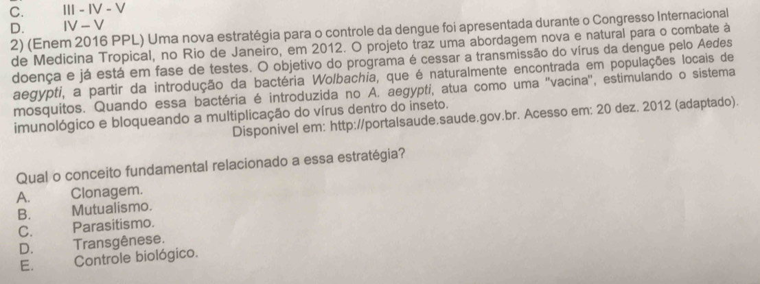 C. I - IV - V
D. 2) (Enem 2016 PPL) Uma nova estratégia para o controle da dengue foi apresentada durante o Congresso Internacional
IV - V
de Medicina Tropical, no Rio de Janeiro, em 2012. O projeto traz uma abordagem nova e natural para o combate à
doença e já está em fase de testes. O objetivo do programa é cessar a transmissão do vírus da dengue pelo Aedes
aegypti, a partir da introdução da bactéria Wolbachia, que é naturalmente encontrada em populações locais de
mosquitos. Quando essa bactéria é introduzida no A. aegypti, atua como uma ''vacina'', estimulando o sistema
imunológico e bloqueando a multiplicação do vírus dentro do inseto.
Disponivel em: http://portalsaude.saude.gov.br. Acesso em: 20 dez. 2012 (adaptado).
Qual o conceito fundamental relacionado a essa estratégia?
A. Clonagem.
B. Mutualismo.
C. Parasitismo.
D. Transgênese.
E. Controle biológico.