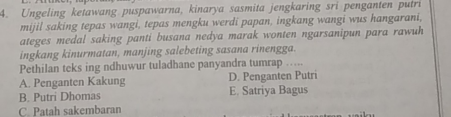 Ungeling ketawang puspawarna, kinarya sasmita jengkaring sri penganten putri
mijil saking tepas wangi, tepas mengku werdi papan, ingkang wangi wus hangarani,
ateges medal saking panti busana nedya marak wonten ngarsanipun para rawuh
ingkang kinurmatan, manjing salebeting sasana rinengga.
Pethilan teks ing ndhuwur tuladhane panyandra tumrap …...
A. Penganten Kakung D. Penganten Putri
B. Putri Dhomas E. Satriya Bagus
C. Patah sakembaran