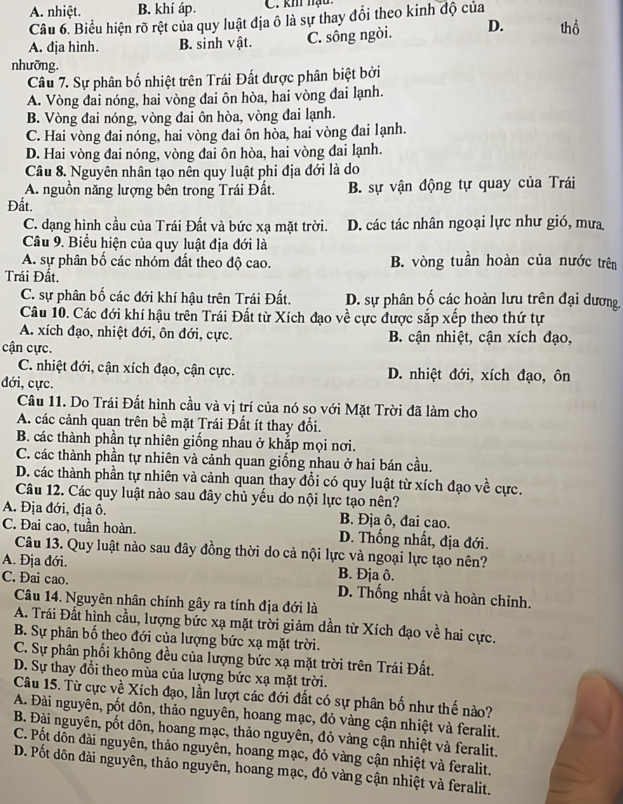 A. nhiệt. B. khí áp. C. khi nạu
Câu 6. Biểu hiện rõ rệt của quy luật địa ô là sự thay đổi theo kinh độ của
A. địa hình. B. sinh vật. C. sông ngòi.
D. thổ
nhưỡng.
Câu 7. Sự phân bố nhiệt trên Trái Đất được phân biệt bởi
A. Vòng đai nóng, hai vòng đai ôn hòa, hai vòng đai lạnh.
B. Vòng đai nóng, vòng đai ôn hòa, vòng đai lạnh.
C. Hai vòng đai nóng, hai vòng đai ôn hòa, hai vòng đai lạnh.
D. Hai vòng đai nóng, vòng đai ôn hòa, hai vòng đai lạnh.
Câu 8. Nguyên nhân tạo nên quy luật phi địa đới là do
A. nguồn năng lượng bên trong Trái Đất. B. sự vận động tự quay của Trái
Đất.
C. dạng hình cầu của Trái Đất và bức xạ mặt trời. D. các tác nhân ngoại lực như gió, mưa
Câu 9. Biểu hiện của quy luật địa đới là
A. sự phân bố các nhóm đất theo độ cao. B. vòng tuần hoàn của nước trên
Trái Đất.
C. sự phân bố các đới khí hậu trên Trái Đất. D. sự phân bố các hoàn lưu trên đại dương,
Câu 10. Các đới khí hậu trên Trái Đất từ Xích đạo về cực được sắp xếp theo thứ tự
A. xích đạo, nhiệt đới, ôn đới, cực. B. cận nhiệt, cận xích đạo,
cận cực.
C. nhiệt đới, cận xích đạo, cận cực. D. nhiệt đới, xích đạo, ôn
đới, cực.
Câu 11. Do Trái Đất hình cầu và vị trí của nó so với Mặt Trời đã làm cho
A. các cảnh quan trên bề mặt Trái Đất ít thay đổi.
B. các thành phần tự nhiên giống nhau ở khắp mọi nơi.
C. các thành phần tự nhiên và cảnh quan giống nhau ở hai bán cầu.
D. các thành phần tự nhiên và cảnh quan thay đổi có quy luật từ xích đạo về cực.
Câu 12. Các quy luật nào sau đây chủ yếu do nội lực tạo nên?
A. Địa đới, địa ô. B. Địa ô, đai cao.
C. Đai cao, tuần hoàn. D. Thống nhất, địa đới.
Câu 13. Quy luật nào sau đây đồng thời do cả nội lực và ngoại lực tạo nên?
A. Địa đới. B. Địa ô.
C. Đai cao. D. Thống nhất và hoàn chỉnh.
Câu 14. Nguyên nhân chính gây ra tính địa đới là
A. Trái Đất hình cầu, lượng bức xạ mặt trời giảm dần từ Xích đạo về hai cực.
B. Sự phân bố theo đới của lượng bức xạ mặt trời.
C. Sự phân phối không đều của lượng bức xạ mặt trời trên Trái Đất.
D. Sự thay đổi theo mùa của lượng bức xạ mặt trời.
Câu 15. Từ cực về Xích đạo, lần lượt các đới đất có sự phân bố như thế nào?
A. Đài nguyên, pốt dôn, thảo nguyên, hoang mạc, đỏ vàng cận nhiệt và feralit.
B. Đài nguyên, pốt dôn, hoang mạc, thảo nguyên, đỏ vàng cận nhiệt và feralit.
C. Pốt dôn đài nguyên, thảo nguyên, hoang mạc, đỏ vàng cận nhiệt và feralit.
D. Pốt dôn đài nguyên, thảo nguyên, hoang mạc, đỏ vàng cận nhiệt và feralit.