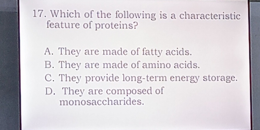 Which of the following is a characteristic
feature of proteins?
A. They are made of fatty acids.
B. They are made of amino acids.
C. They provide long-term energy storage.
D. They are composed of
monosaccharides.