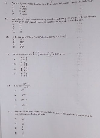 10
16. Araba is 3 years younger than her sister. If the sum of their ages is 17 years, find Araba's age.
A. 7 years
B.
C. 10 years 8 years
D. 9 years
17. A number of oranges are shared among 50 students and each got 15 cranges. If the same number
of onanges are shared equally among 30 student, how many will each student get?
A 13
C. 25 B. 15
D. 20
18. If the bearing of Q from overline 5 n 120° , fisd the bearing of i from ?
A. 060°
B. 210°
C. 300°
D. 240°
19. Given the vectors m=beginpmatrix 5 -1endpmatrix and m=beginpmatrix -4 2endpmatrix find 2m+n
A. beginpmatrix 6 0endpmatrix
B. beginpmatrix -4 0endpmatrix
C. beginpmatrix 0 6endpmatrix
D. beginpmatrix 0 -6endpmatrix
10.
21. There are 15 whitz and 25 back identical bulls in a box. If a ball is selected at randor from the
box, find the probability that it is whit.
A.  1/25 
B.  1/15 
c.  3/8 
D.  5/8 