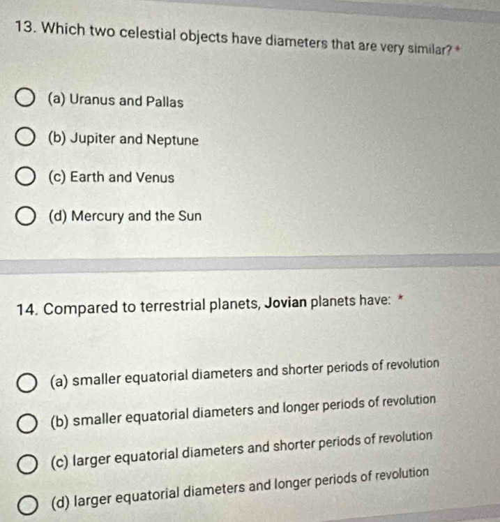 Which two celestial objects have diameters that are very similar? *
(a) Uranus and Pallas
(b) Jupiter and Neptune
(c) Earth and Venus
(d) Mercury and the Sun
14. Compared to terrestrial planets, Jovian planets have: *
(a) smaller equatorial diameters and shorter periods of revolution
(b) smaller equatorial diameters and longer periods of revolution
(c) larger equatorial diameters and shorter periods of revolution
(d) larger equatorial diameters and longer periods of revolution