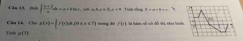 Biết ∈tlimits _1^(3frac x+2)xdx=a+bln c , với a, b, c∈ Z, c<9</tex> . Tính tổng S=a+b+c. ∫ 
Câu 14. Cho g(x)=∈tlimits _0^tf(t)dt, (0≤ x≤ 7) trong đó f(t) là hàm số có đồ thị như hình. 1 f(t)
5 
Tính g(3).