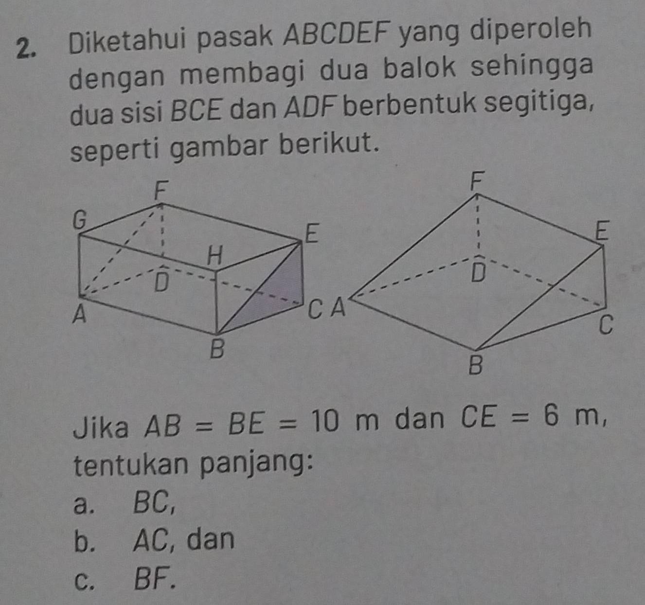 Diketahui pasak ABCDEF yang diperoleh
dengan membagi dua balok sehingga
dua sisi BCE dan ADF berbentuk segitiga,
seperti gambar berikut.
CA
Jika AB=BE=10m dan CE=6m, 
tentukan panjang:
a. BC,
b. AC, dan
c. BF.