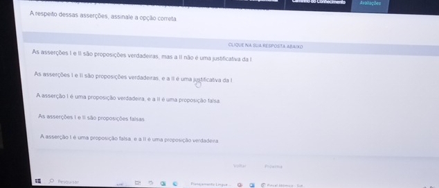 Avaliações
A respeito dessas asserções, assinale a opção correta
CLIQUE NA SUA RESPOSTA ABAIXO
As asserções 1 e II são proposições verdadeiras, mas a II não é uma justificativa da I
As asserções 1 e II são proposições verdadeiras, e a II é uma justificativa da I
A asserção 1 é uma proposição verdadeira, e a II é uma proposição falsa
As asserções 1 e II são proposições falsas
A asserção I é uma proposição falsa, e a II é uma proposição verdadeira
Volt Pjcaong
Pesquisa Panejamente Lingut Funcel anérice - Sur