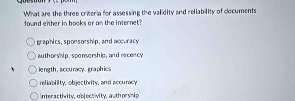 qucsuón pom 
What are the three criteria for assessing the validity and reliability of documents
found either in books or on the internet?
graphics, sponsorship, and accuracy
authorship, sponsorship, and recency
length, accuracy, graphics
reliability, objectivity, and accuracy
interactivity, objectivity, authorship