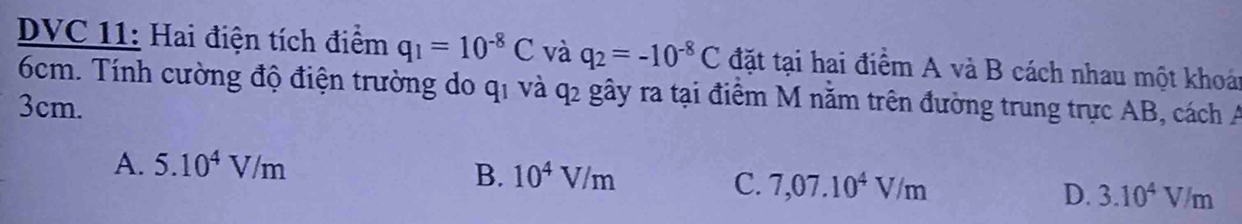 DVC 11: Hai điện tích điểm q_1=10^(-8)C và q_2=-10^(-8)C đặt tại hai điểm A và B cách nhau một khoá
6cm. Tính cường độ điện trường do q1 và q2 gây ra tại điểm M nằm trên đường trung trực AB, cách A
3cm.
A. 5.10^4V/m
B. 10^4V/m C. 7,07.10^4V/m D. 3.10^4V/m