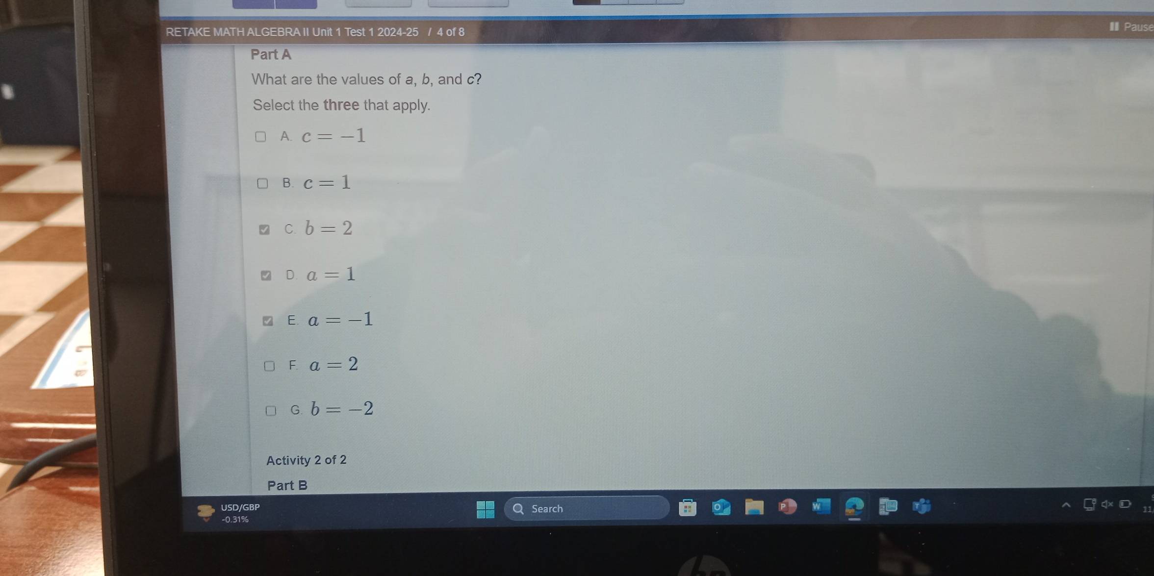 RETAKE MATH ALGEBRA II Unit 1 Test 1 2024-25 / 4 of 8 Paus
Part A
What are the values of a, b, and c?
Select the three that apply.
A. c=-1
B. c=1
C. b=2
D. a=1
E. a=-1
F. a=2
G. b=-2
Activity 2 of 2
Part B
USD/GBP Search
-0.31%