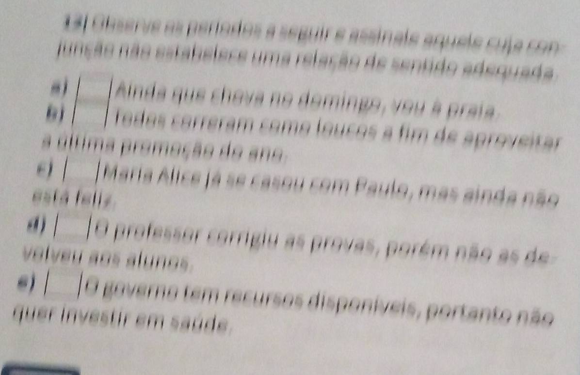 13l Observe as períodos a seguir e assinale aquele cuja con 
função não estabelese uma relação de sentido adequada 
|□ Anda que chova no domingo, you à praia 
Todos correram como loucos a fim de aproveitar 
a áltima promeção do an 
e) |Maria Alice já se casou com Paulo, mas ainda não 
está fellz 
d O professor corrigiu as provas, porém não as de 
volveu aos alunos. 
e) | | O governo tem recursos disponíveis, portanto não 
quer investir em saúde.