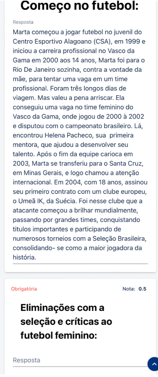 Começo no futebol: 
Resposta 
Marta começou a jogar futebol no juvenil do 
Centro Esportivo Alagoano (CSA), em 1999 e 
iniciou a carreira profissional no Vasco da 
Gama em 2000 aos 14 anos, Marta foi para o 
Rio De Janeiro sozinha, contra a vontade da 
mãe, para tentar uma vaga em um time 
profissional. Foram três longos dias de 
viagem. Mas valeu a pena arriscar. Ela 
conseguiu uma vaga no time feminino do 
Vasco da Gama, onde jogou de 2000 à 2002
e disputou com o campeonato brasileiro. Lá, 
encontrou Helena Pacheco, sua primeira 
mentora, que ajudou a desenvolver seu 
talento. Após o fim da equipe carioca em 
2003, Marta se transferiu para o Santa Cruz, 
em Minas Gerais, e logo chamou a atenção 
internacional. Em 2004, com 18 anos, assinou 
seu primeiro contrato com um clube europeu, 
o Umeã IK, da Suécia. Foi nesse clube que a 
atacante começou a brilhar mundialmente, 
passando por grandes times, conquistando 
titulos importantes e participando de 
numerosos torneios com a Seleção Brasileira, 
consolidando- se como a maior jogadora da 
história. 
Obrigatória Nota: 0.5
Eliminações com a 
seleção e críticas ao 
futebol feminino: 
Resposta