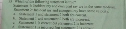 Which of the following statement is true?
Statement 1: Incident ray and emergent ray are in the same medium.
Statement 2: Incident ray and emergent ray have same velocity.
a. Statement 1 and statement 2 both are corrent.
b. Statement 1 and statement 2 both are incorrect.
c. Statement 1 is correct but statement 2 is incorrect.
d. Statement 1 is incorrect but statement 2 is correct