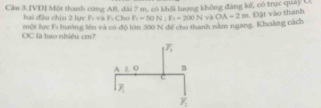 Cầu 3. [VD] Một thanh cứng AB, dài 7 m, có khổi lượng không đáng kế, có trục quay U,
hai đầu chịu 2 lực F_1 và F_2Cl F_1=50N:F_2=200N yà OA=2m. Đặt vào thanh
một lực F_3 hướng lên và có độ lớn 300 N đế cho thanh nằm ngang. Khoảng cách
OC là bao nhiêu cm?
overline F_2