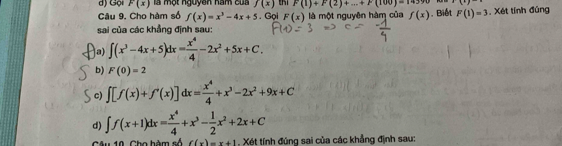 d) Gọi F(x) là một nguyen hám cua f(x) thi F(1)+F(2)+...+F(100)=14390 (x)
Câu 9. Cho hàm số f(x)=x^3-4x+5. Gọi F(x) là một nguyên hàm của f(x). Biết F(1)=3. Xét tính đúng
sai của các khẳng định sau:
a) ∈t (x^3-4x+5)dx= x^4/4 -2x^2+5x+C. 
b) F(0)=2
c) ∈t [f(x)+f'(x)]dx= x^4/4 +x^3-2x^2+9x+C
d) ∈t f(x+1)dx= x^4/4 +x^3- 1/2 x^2+2x+C
âu 10. Cho hàm số f(x)=x+1. Xét tính đúng sai của các khẳng định sau: