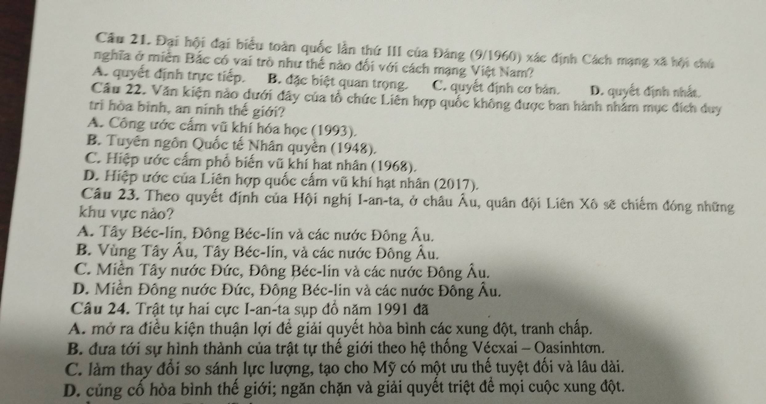 Cầu 21. Đại hội đại biểu toàn quốc lần thứ III của Đảng (9/1960) xác định Cách mạng xã hội chủ
nghĩa ở miền Bắc có vai trò như thể nào đối với cách mạng Việt Nam?
A. quyết định trực tiếp. B. đặc biệt quan trọng. C. quyết định cơ bản. D. quyết định nhất.
Cầâu 22. Văn kiện nào dưới đây của tổ chức Liên hợp quốc không được ban hành nhằm mục đích duy
trì hòa bình, an ninh thế giới?
A. Công ước cấm vũ khí hóa học (1993).
B. Tuyên ngôn Quốc tế Nhân quyền (1948).
C. Hiệp ước cấm phổ biến vũ khí hat nhân (1968).
D. Hiệp ước của Liên hợp quốc cấm vũ khí hạt nhân (2017).
Câu 23. Theo quyết định của Hội nghị I-an-ta, ở châu Âu, quân đội Liên Xô sẽ chiếm đóng những
khu vực nào?
A. Tây Béc-lin, Đông Béc-lin và các nước Đông Âu.
B. Vùng Tây Âu, Tây Béc-lin, và các nước Đông Âu.
C. Miền Tây nước Đức, Đông Béc-lin và các nước Đông Âu.
D. Miền Đông nước Đức, Đông Béc-lin và các nước Đông Âu.
Câu 24. Trật tự hai cực I-an-ta sụp đồ năm 1991 đã
A. mở ra điều kiện thuận lợi để giải quyết hòa bình các xung đột, tranh chấp.
B. đựa tới sự hình thành của trật tự thế giới theo hệ thống Vécxai - Oasinhtơn.
C. làm thay đổi so sánh lực lượng, tạo cho Mỹ có một ưu thế tuyệt đối và lâu dài.
D. củng cố hòa bình thế giới; ngăn chặn và giải quyết triệt để mọi cuộc xung đột.