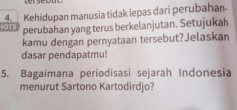 Kehidupan manusia tidak lepas dari perubahan 
IOTS perubahan yang terus berkelanjutan. Setujukah 
kamu dengan pernyataan tersebut?Jelaskan 
dasar pendapatmu! 
5. Bagaimana periodisasi sejarah Indonesia 
menurut Sartono Kartodirdjo?