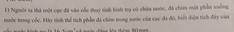 Người ta thả một cục đá vào cốc thuỷ tinh hình trụ có chứa nước, đá chìm một phần xuống 
nước trong cốc. Hãy tính thể tích phần đá chìm trong nước của cục đá đó, biết diện tích đáy của
6 Som^2 nước dâng lên thêm 80mm.