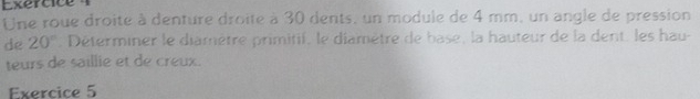 Une roue droite à denture droite à 30 dents, un module de 4 mm, un angle de pression 
de 20°. Déterminer le diamètre primitif, le diamètre de base, la hauteur de la dent, les hau- 
teurs de saillie et de creux. 
Exercice 5