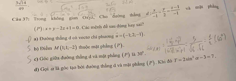  3sqrt(14)/49 . 
Câu 37: Trong không gian Oxy2, Cho đường thắng d  x/-1 = y/2 = (z-1)/-1  và mặt phằng 
(P): x+y-2z+1=0. Các mệnh đề sau đúng hay sai? 
a) Đường thẳng d có vectơ chỉ phương vector u=(-1;2;-1). 
b) Điểm M(1;1;-2) thuộc mặt phẳng (P). 
c) Góc giữa đường thẳng d và mặt phẳng (P) là 30°. 
d) Gọi α là góc tạo bởi đường thẳng d và mặt phẳng (P). Khi đó T=2sin^2alpha -3=7.