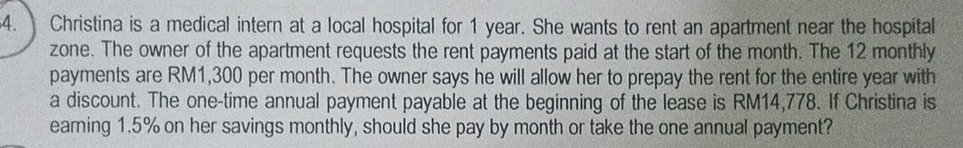 Christina is a medical intern at a local hospital for 1 year. She wants to rent an apartment near the hospital 
zone. The owner of the apartment requests the rent payments paid at the start of the month. The 12 monthly
payments are RM1,300 per month. The owner says he will allow her to prepay the rent for the entire year with 
a discount. The one-time annual payment payable at the beginning of the lease is RM14,778. If Christina is 
earning 1.5% on her savings monthly, should she pay by month or take the one annual payment?