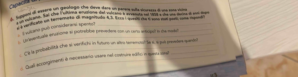 Capacita 
ó. Supponi di essere un geologo che deve dare un parere sulla sicurezza di una zona vicina 
a un vulcano. Sai che l'ultima eruzione del vulcano è avvenuta nel 1858 e che una decina di anni dopo 
si è verificato un terremoto di magnitudo 4,3. Ecco i quesiti che ti sono stati posti; come rispondi? 
Il vulcano può considerarsi spento? 
. Un'eventuale eruzione si potrebbe prevedere con un certo anticipo? In che modo? 
C'è la probabilità che si verifichi in futuro un altro terremoto? Se sì, si può prevedere quando? 
d Quali accorgimenti è necessario usare nel costruire edifici in questa zona