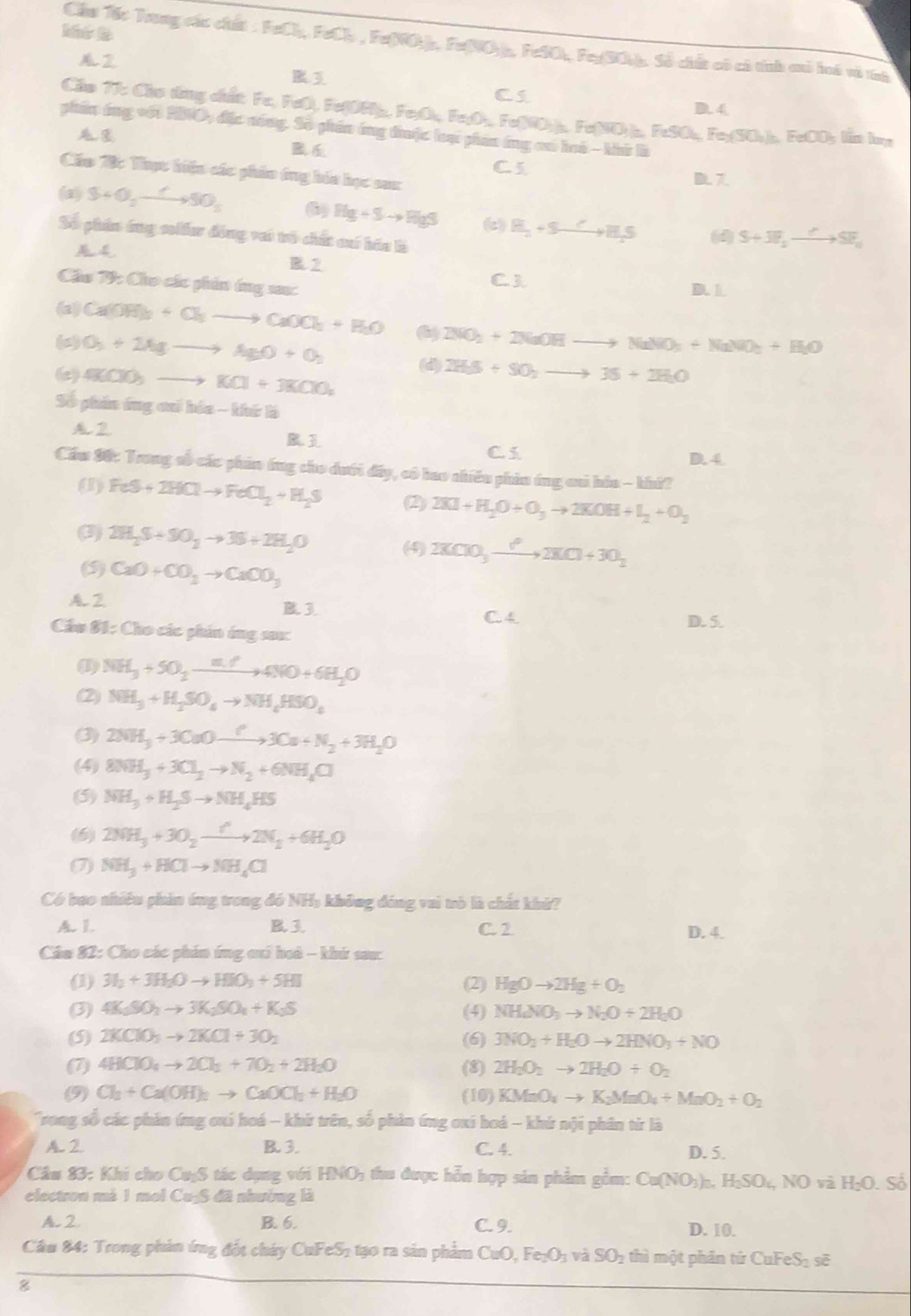 Chu Tếc Trong các chất : FeCh, FeCl , Fu(NO)), Fe(NO)s, FeSO), Fer(SO)), Số chết có có tính cô hoô vô tính
A2
3
Cs
D. 4
Clo 77: Clo tồng cất Fe, FeO), Fe(OR)₂, Fe;O, Fe;O₃, Fe(NO;)₃. Fe(NO;)₂, FeSO₃, Fe;(SO₃)₂, FeCO; lin ln
phn ông với 200, đặc nóng. Số phần ông thuộc loại phân ông ca hoà - khứ là

C 5
Cáo B: Thựt hiện các phâo ông bóa học sax
(a) S+O_2to SO_3 6) Hg+Sto HgS (c) H_2+Sto H_2S (d) S+3E_2to SF_1
Số phán ông solấer động vai trò chất cuó háa là
R 2
Cầu T9: Cho các phin tng s: C 3 D.L
(a) Ca(OH)_3+Cl_2to CaOCl_3+H_2O
( O_3+2Agto AgO+O_2 (6) 2NO_2+2NaOHto NaNO_3+NaNO_2+H_2O
(d)
(c) 4KIO_3to KCl+3KClO_2 2H_55+SO_2to 35+2H_2O
Số phin ứng cui hia - khứ là
A2
C.5 D. 4
Cầu 90: Trong số các phin ông cho dưới đây, có bao nhiêu phin ứng ai hóa - khi?
(1) FeS+2HClto FeCl_2+H_2S (2) 2XI+H_2O+O_3to 2KOH+I_2+O_2
(3) 2H_2S+SO_2to 3S+2H_2O (4) 2KClO_3xrightarrow ?2KCl+3O_2
(5) CaO+CO_3to CaOO_3
A. 2
B3
C. 4 D. 5.
Cầu 81: Cho các phin ứng sau:
(I) NH_3+5O_2xrightarrow m.74NO+6H_2O
(2) NH_3+H_2SO_4to NH_4HSO_4
(3) 2NH_3+3CuOxrightarrow ?3Cu+N_2+3H_2O
(4) 8NH_3+3Cl_2to N_2+6NH_4Cl
(5) NH_3+H_2Sto NH_4HS
(6) 2NH_3+3O_2xrightarrow r2N_2+6H_2O
(7) NH_3+HClto NH_4Cl
Có bao nhiêu phản ứng trong đó NHạ không đóng vai trò là chất khả?
A. L. B. 3. C. 2 D. 4.
Cầu 82: Cho các phin ứng aui hoô - khú sau:
(1) 3I_2+3H_2Oto HIO_3+5HI (2) HgOto 2Hg+O_2
(3) 4K_1SO_2to 3K_2SO_4+K_2S (4) NH_4NO_3to N_2O+2H_2O
(S) 2KClO_3to 2KCl+3O_2 (6) 3NO_2+H_2Oto 2HNO_3+NO
(7) 4HClO_4to 2Cl_2+7O_2+2H_2O (8) 2H_2O_2to 2H_2O+O_2
(9) Cl_3+Ca(OH)_2to CaOCl_2+H_2O (10) KMnO_4to K_2MnO_4+MnO_2+O_2
Trong số các phản ứng oxi hoá - khứ trên, số phản ứng oxi hoá - khứ nội phân từ là
A. 2 B. 3. C. 4. D. 5.
Cầu 83: Khi cho CuýS tác dụng với HNO_3 thu được hỗn hợp sản phẩm gồm: Ca(NO_3)_3nH_2SO_4NOvaH_2O.S
electron mà 1 mol Cu₂S đã nhường là
A. 2. B. 6. C. 9. D. 10.
Câu 84: Trong phản ứng đốt cháy Cul FeS_2 tạo ra sản phẩm CuO,Fe_2O_3vaSO_2 :  thì một phân tử ( DuFeS_2si 
8