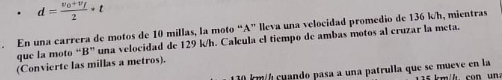 d=frac v_0+v_f2· t. En una carrera de motos de 10 millas, la moto “A” lleva una velocidad promedio de 136 k/h, mientras 
que la moto “B” una velocidad de 129 k/h. Calcula el tiempo de ambas motos al cruzar la meta. 
(Convierte las millas a metros).
10 km / cuando pasa a una patrulla que se mueve en la s km/h co n un