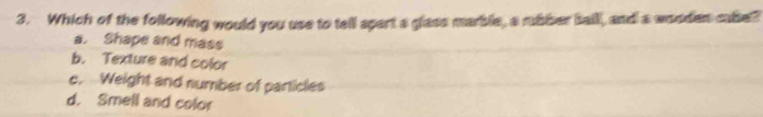 Which of the following would you use to tell apart a glass marble, a rubber sail, and a wooden cabe?
a. Shape and mass
b. Texture and color
c. Weight and number of particles
d. Smell and color
