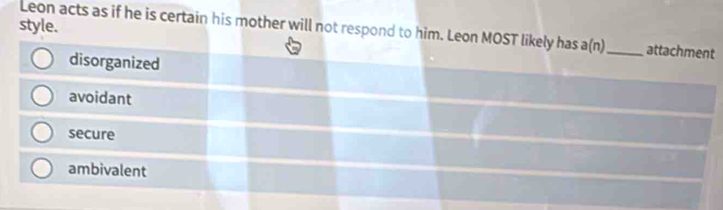 style.
Leon acts as if he is certain his mother will not respond to him. Leon MOST likely has a(n)_ attachment
disorganized
avoidant
secure
ambivalent