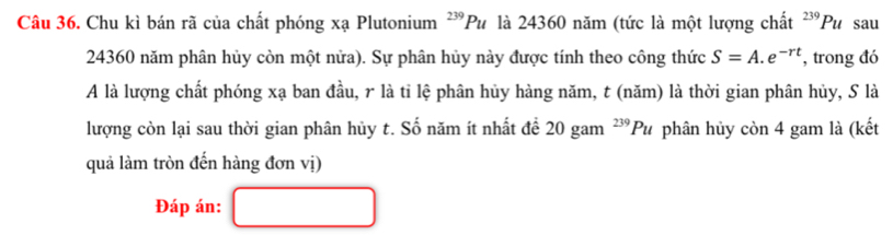 Chu kì bán rã của chất phóng xạ Plutonium^(239)Pu là 24360 năm (tức là một lượng chất 239 Pu sau
24360 năm phân hủy còn một nửa). Sự phân hủy này được tính theo công thức S=A.e^(-rt) , trong đó 
A là lượng chất phóng xạ ban đầu, r là tỉ lệ phân hủy hàng năm, t (năm) là thời gian phân hủy, S là 
lượng còn lại sau thời gian phân hủy t. Số năm ít nhất đề 20 gam^(239)Pu phân hủy còn 4 gam là (kết 
quả làm tròn đến hàng đơn vị) 
Đáp án: