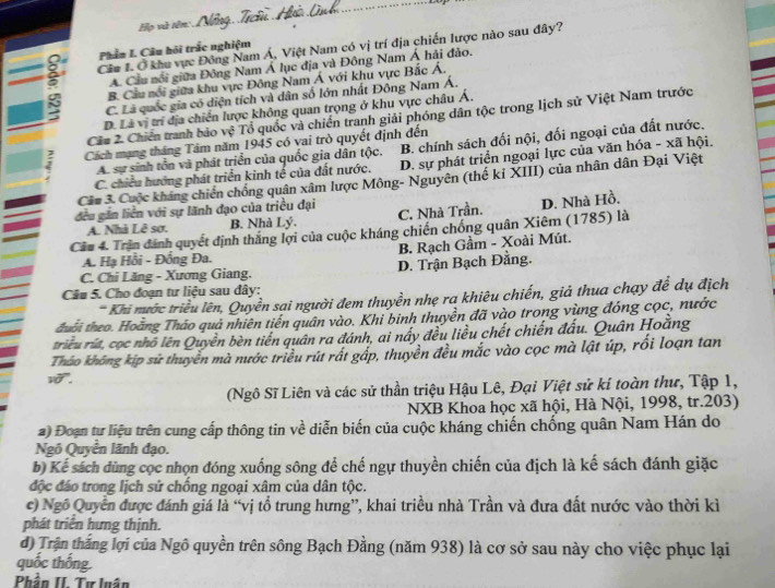 Họ và tên:
_
Câu 1. Ở khu vực Đông Nam Á, Việt Nam có vị trí địa chiến lược nào sau đây?
Phần I. Câu bỏi trắc nghiệm
A. Cầu nổi giữa Đông Nam Á lục địa và Đông Nam Á hải đảo.
B. Cầu nổi giữa khu vực Đông Nam Á với khu vực Bắc Á.
C. Là quốc gia có diện tích và dân số lớn nhất Đông Nam Á.
D. Là vị trí địa chiến lược không quan trọng ở khu vực châu Á.
Cầu 2. Chiến tranh bảo vệ Tổ quốc và chiến tranh giải phóng dân tộc trong lịch sử Việt Nam trước
2 Cách mạng tháng Tâm năm 1945 có vai trò quyết định đến
A. sự sinh tổn và phát triển của quốc gia dân tộc. B. chính sách đối nội, đối ngoại của đất nước.
C. chiều hướng phát triển kinh tế của đất nước. D. sự phát triển ngoại lực của văn hóa - xã hội.
Cảu 3. Cuộc kháng chiến chống quân xâm lược Mông- Nguyên (thế kỉ XIII) của nhân dân Đại Việt
đều gần liền với sự lãnh đạo của triều đại C. Nhà Trần. D. Nhà Hồ.
A. Nhà Lê sơ, B. Nhà Lý.
Cău 4. Trận đánh quyết định thắng lợi của cuộc kháng chiến chống quân Xiêm (1785) là
A. Hạ Hồi - Đồng Đa. B. Rạch Gầm - Xoài Mút.
C. Chi Lăng - Xương Giang. D. Trận Bạch Đằng.
Câu 5. Cho đoạn tư liệu sau dây:
* Khi nước triều lên, Quyền sại người đem thuyền nhẹ ra khiêu chiến, giả thua chạy để dụ địch
thuổi theo. Hoằng Tháo quả nhiên tiền quân vào. Khi binh thuyền đã vào trong vùng đóng cọc, nước
triều rút, cọc nhó lên Quyền bèn tiến quân ra đánh, ai nấy đều liều chết chiến đấu. Quân Hoằng
Tháo không kip sử thuyển mà nước triều rút rất gấp, thuyền đều mắc vào cọc mà lật úp, rối loạn tan
w°.
(Ngô Sĩ Liên và các sử thần triệu Hậu Lê, Đại Việt sử kí toàn thư, Tập 1,
NXB Khoa học xã hội, Hà Nội, 1998, tr.203)
) Đoạn tư liệu trên cung cấp thông tin về diễn biến của cuộc kháng chiến chống quân Nam Hán do
Ngô Quyền lãnh đạo.
b) Kế sách dùng cọc nhọn đóng xuống sông để chế ngự thuyền chiến của địch là kế sách đánh giặc
độc đáo trong lịch sử chống ngoại xâm của dân tộc.
c) Ngô Quyền được đánh giá là “vị tổ trung hưng”, khai triều nhà Trần và đưa đất nước vào thời kì
phát triển hưng thịnh.
đ) Trận thắng lợi của Ngô quyền trên sông Bạch Đằng (năm 938) là cơ sở sau này cho việc phục lại
quốc thống.
Phần II. Tư luân