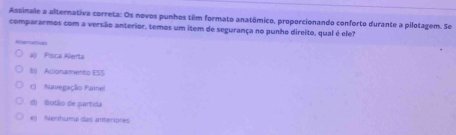 Assinale a alternativa correta: Os novos punhos têm formato anatômico, proporcionando conforto durante a pilotagem. Se
compararmos com a versão anterior, temos um item de segurança no punho direito, qual é ele?
Aherativas
a) (Pisca Alerta
b) Acionamento ESS
c) Navegação Paine
d) Botão de partida
e) Nerhuma das anteriones