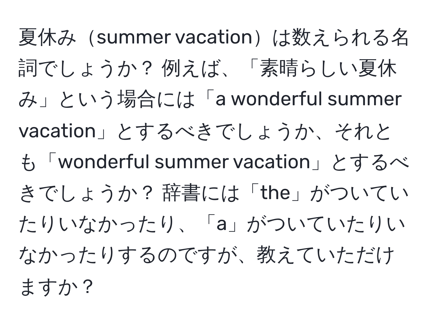 夏休みsummer vacationは数えられる名詞でしょうか？ 例えば、「素晴らしい夏休み」という場合には「a wonderful summer vacation」とするべきでしょうか、それとも「wonderful summer vacation」とするべきでしょうか？ 辞書には「the」がついていたりいなかったり、「a」がついていたりいなかったりするのですが、教えていただけますか？