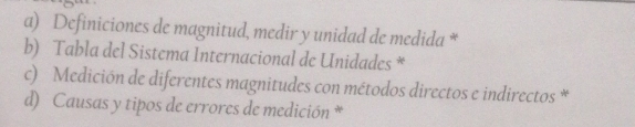 Definiciones de magnitud, medir y unidad de medida * 
b) Tabla del Sistema Internacional de Unidades * 
c) Medición de diferentes magnitudes con métodos directos e indirectos * 
d) Causas y tipos de errores de medición *