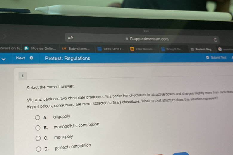 f1.app.edmentum.com
ovies on tu. Movies Onlin. L Babysitters... Baby Serie F... Free Movies... Bring It On.... Pretest: Reg
Next Pretest: Regulations Submit Test
1
Select the correct answer.
Mia and Jack are two chocolate producers. Mia packs her chocolates in attractive boxes and charges slightly more than Jack doer
higher prices, consumers are more attracted to Mia's chocolates. What market structure does this situation represent?
A. oligopoly
B. monopolistic competition
C. monopoly
D. perfect competition