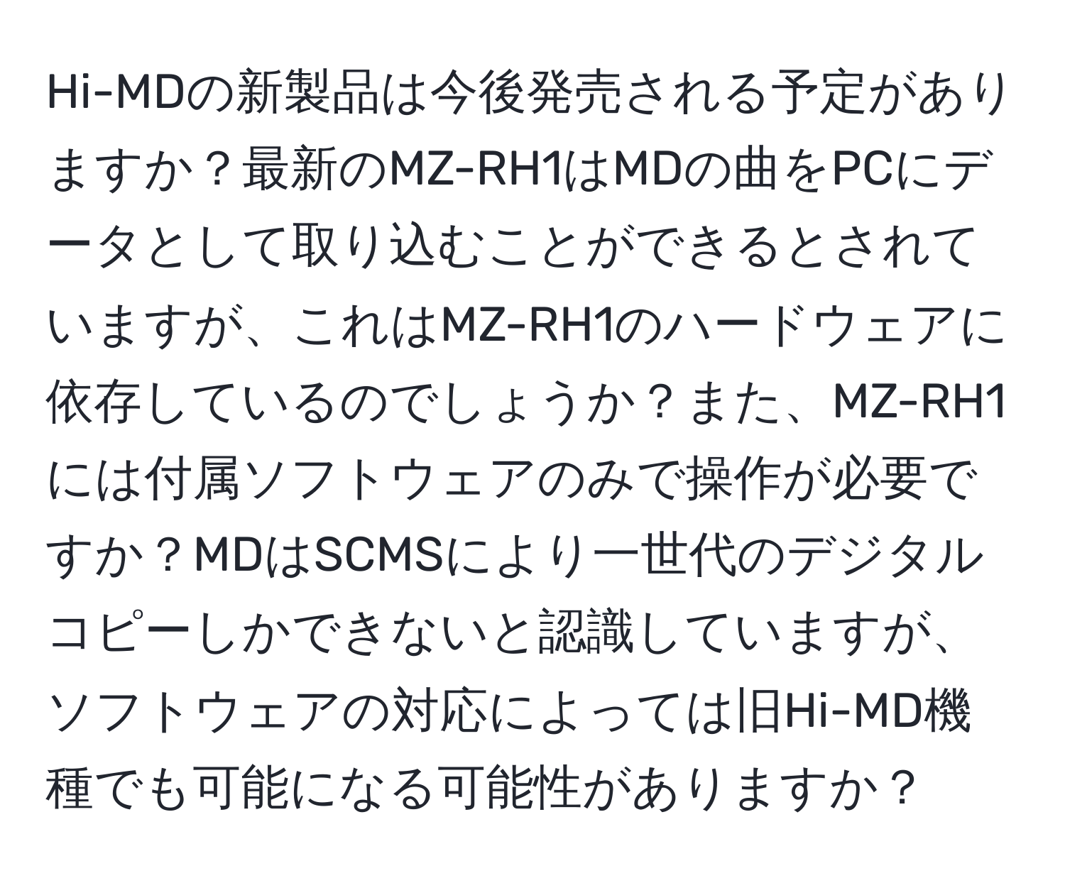 Hi-MDの新製品は今後発売される予定がありますか？最新のMZ-RH1はMDの曲をPCにデータとして取り込むことができるとされていますが、これはMZ-RH1のハードウェアに依存しているのでしょうか？また、MZ-RH1には付属ソフトウェアのみで操作が必要ですか？MDはSCMSにより一世代のデジタルコピーしかできないと認識していますが、ソフトウェアの対応によっては旧Hi-MD機種でも可能になる可能性がありますか？