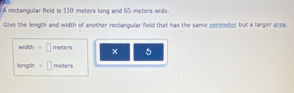 A rectangular field is 110 meters long and 65 meters wide. 
Give the length and width of another rectangular field that has the same perimeter but a larger area.
width =□ meters × 5
length =□ meters