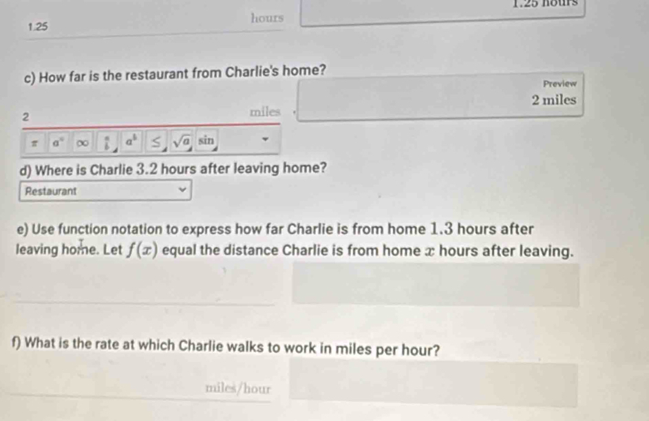 1.25 hours
hours
1.25
c) How far is the restaurant from Charlie's home? 
Preview
2 miles
2
miles
π a° ∞ a^5 sqrt(a) sin 
d) Where is Charlie 3.2 hours after leaving home? 
Restaurant 
e) Use function notation to express how far Charlie is from home 1.3 hours after 
leaving home. Let f(x) equal the distance Charlie is from home x hours after leaving. 
f) What is the rate at which Charlie walks to work in miles per hour?
miles/hour