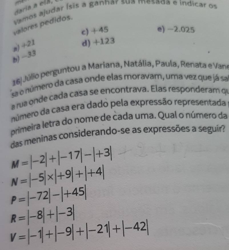 me
ciaria a clá, l
Vamos ajudar Ísis a ganhar sua mesada e indicar os
valores pedidos.
c) +45 e) −2.025
n) +21
d) +123
b) −33
16 Júlio perguntou a Mariana, Natália, Paula, Renata e Vane
sa o número da casa onde elas moravam, uma vez que já sa
a rua onde cada casa se encontrava. Elas responderam qu
número da casa era dado pela expressão representada
primeira letra do nome de cada uma. Qual o número da
das meninas considerando-se as expressões a seguir?
M=|-2|+|-17|-|+3|
N=|-5|* |+9|+|+4|
P=|-72|-|+45|
R=|-8|+|-3|
V=|-1|+|-9|+|-21|+|-42|