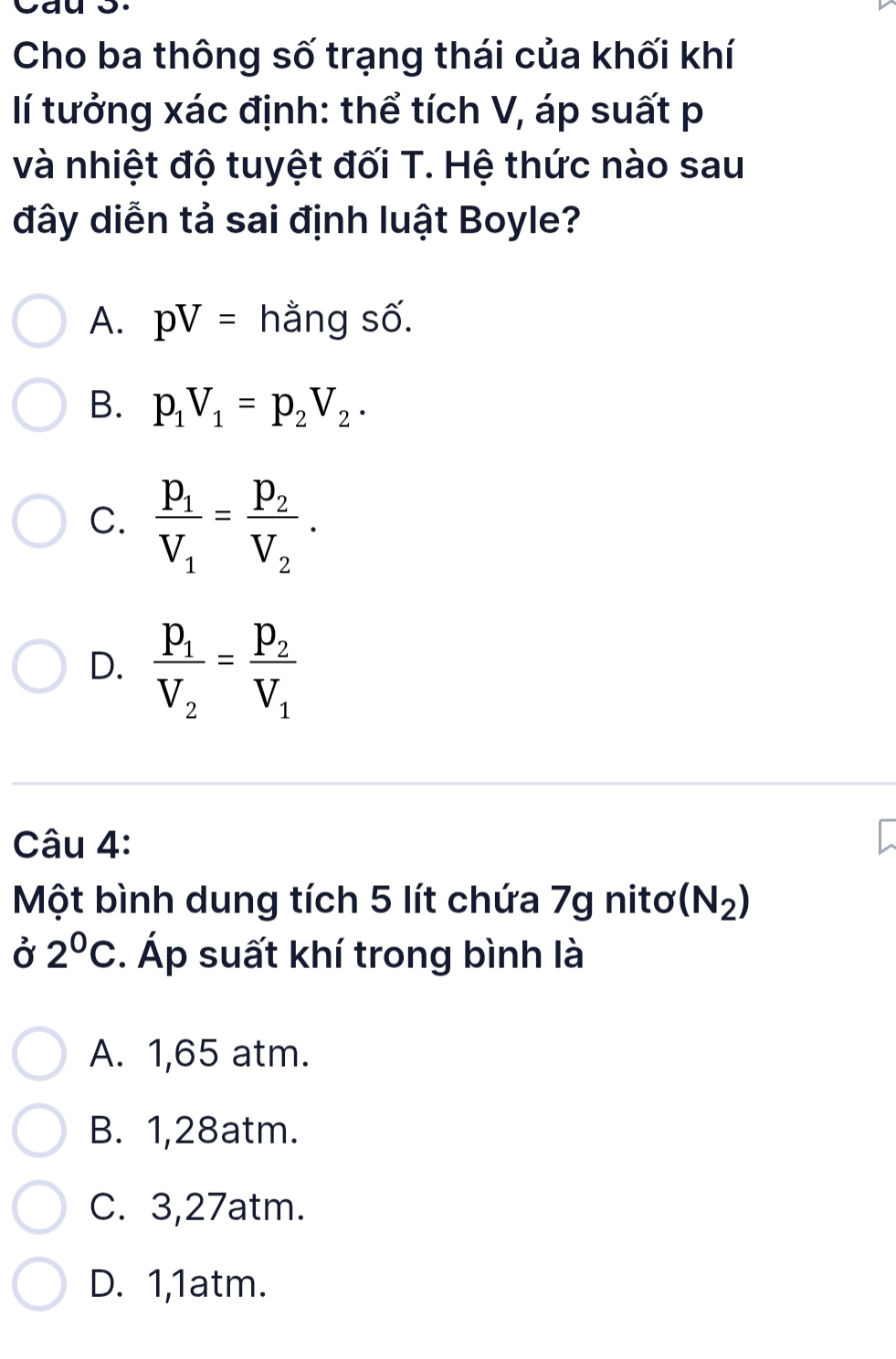 Cho ba thông số trạng thái của khối khí
lí tưởng xác định: thể tích V, áp suất p
và nhiệt độ tuyệt đối T. Hệ thức nào sau
đây diễn tả sai định luật Boyle?
A. pV= hằng số.
B. p_1V_1=p_2V_2.
C. frac p_1V_1=frac p_2V_2.
D. frac P_1V_2=frac P_2V_1
Câu 4:
Một bình dung tích 5 lít chứa 7g nitơ (N_2)
Ở 2^0C. Áp suất khí trong bình là
A. 1,65 atm.
B. 1,28atm.
C. 3,27atm.
D. 1,1atm.