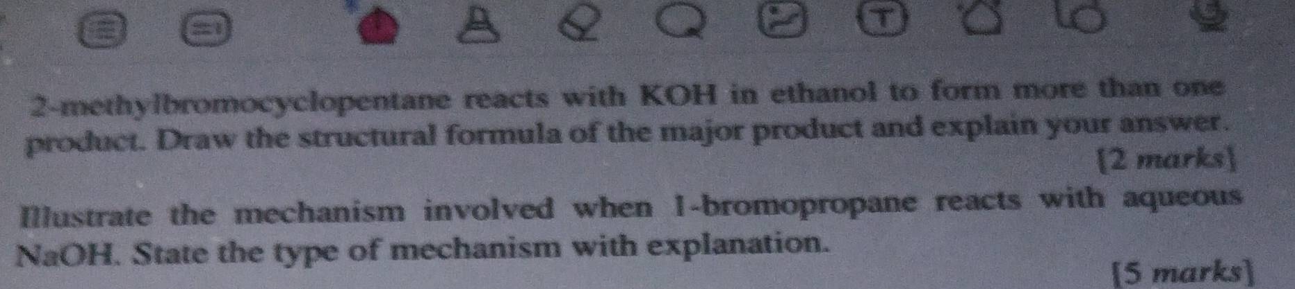 2-methylbromocyclopentane reacts with KOH in ethanol to form more than one 
product. Draw the structural formula of the major product and explain your answer. 
2 marks 
Illustrate the mechanism involved when 1 -bromopropane reacts with aqueous 
NaOH. State the type of mechanism with explanation. 
[5 marks]