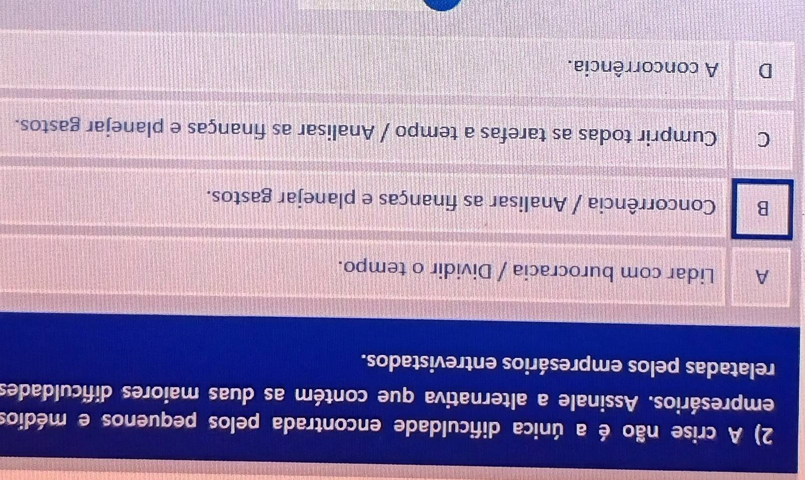 A crise não é a única dificuldade encontrada pelos pequenos e médios
empresários. Assinale a alternativa que contém as duas maiores dificuldades
relatadas pelos empresários entrevistados.
A Lidar com burocracia / Dividir o tempo.
B Concorrência / Analisar as finanças e planejar gastos.
Cumprir todas as tarefas a tempo / Analisar as finanças e planejar gastos.
D A concorrência.